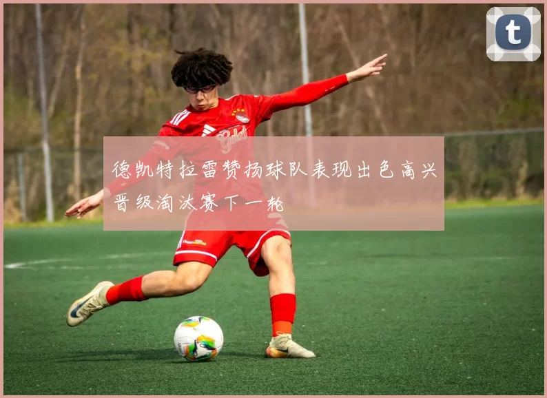 德凯特拉雷赞扬球队表现出色高兴晋级淘汰赛下一轮