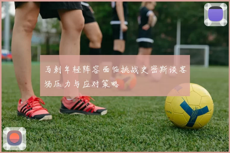 马刺年轻阵容面临挑战史密斯谈客场压力与应对策略