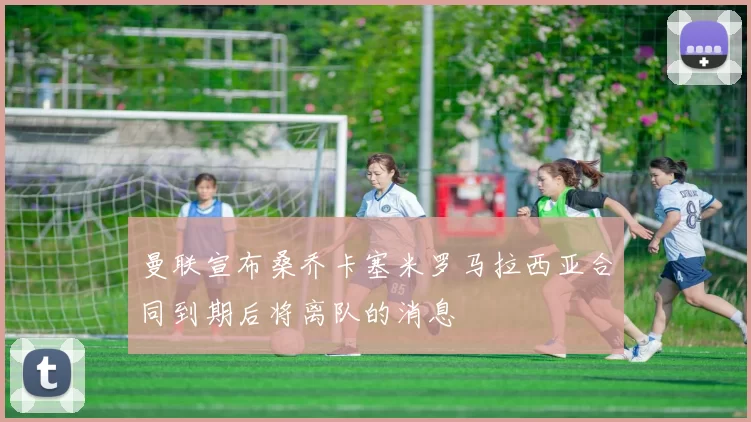 曼联宣布桑乔卡塞米罗马拉西亚合同到期后将离队的消息