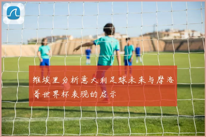 维埃里分析意大利足球未来与摩洛哥世界杯表现的启示