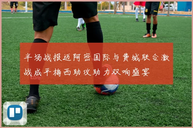 半场战报迈阿密国际与费城联合激战成平梅西助攻助力双响盛宴
