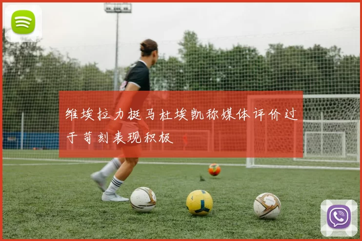 维埃拉力挺马杜埃凯称媒体评价过于苛刻表现积极