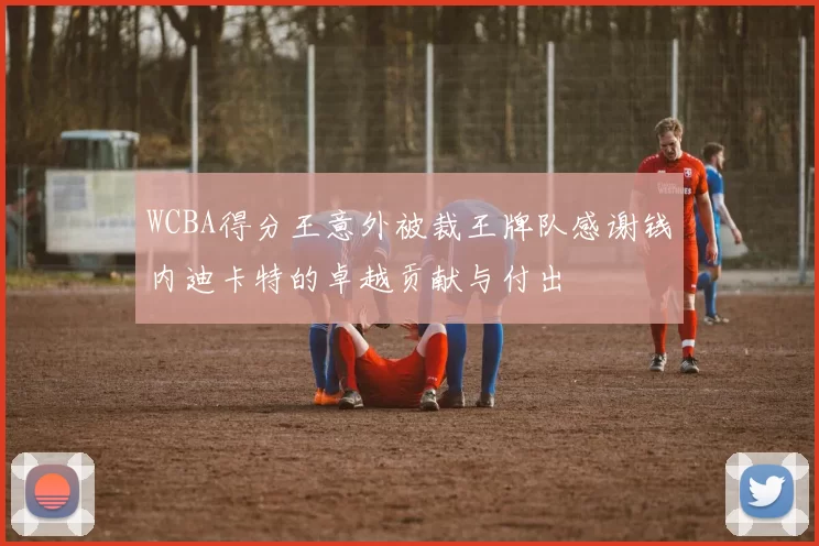 WCBA得分王意外被裁王牌队感谢钱内迪卡特的卓越贡献与付出