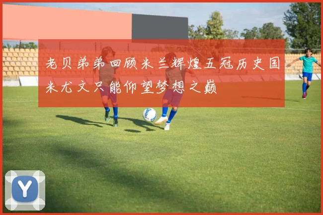 老贝弟弟回顾米兰辉煌五冠历史国米尤文只能仰望梦想之巅