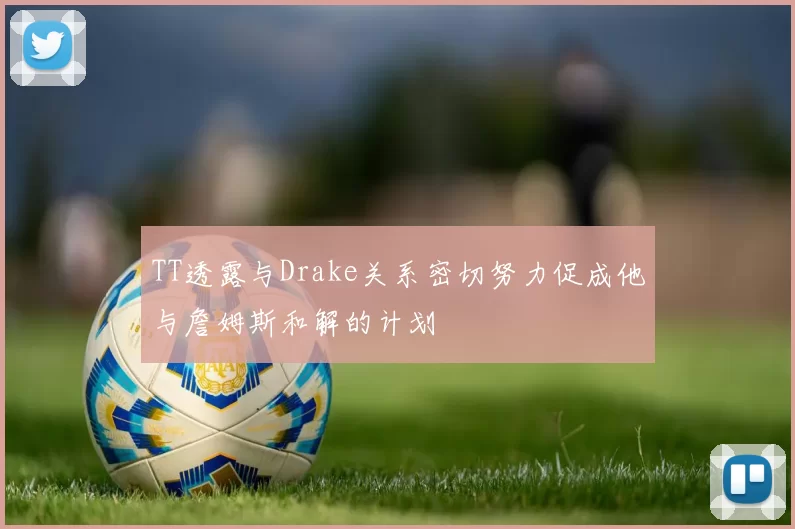 TT透露与Drake关系密切努力促成他与詹姆斯和解的计划