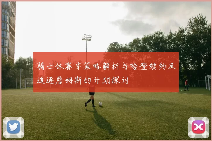 骑士休赛季策略解析与哈登续约及追逐詹姆斯的计划探讨