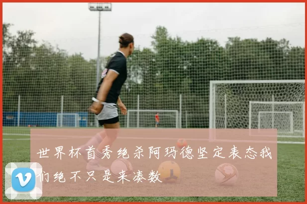 世界杯首秀绝杀阿玛德坚定表态我们绝不只是来凑数