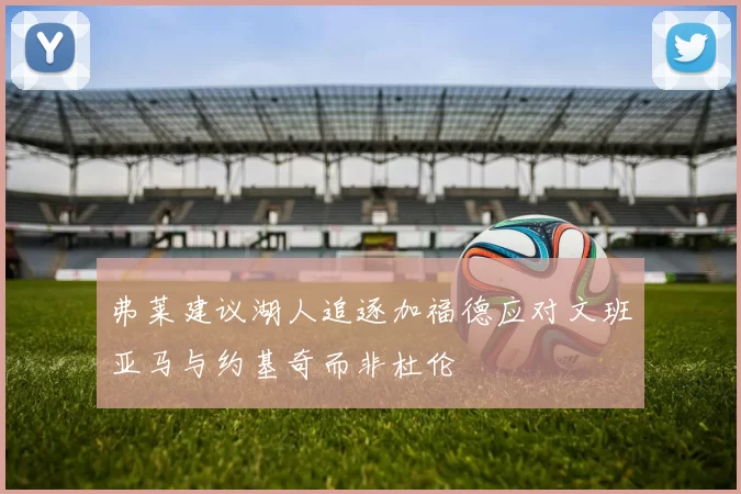 弗莱建议湖人追逐加福德应对文班亚马与约基奇而非杜伦