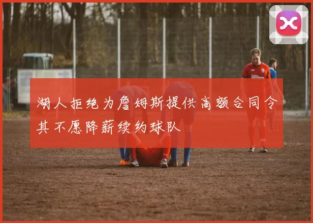 湖人拒绝为詹姆斯提供高额合同令其不愿降薪续约球队