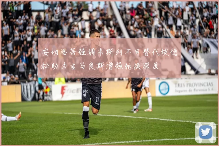 安切洛蒂强调韦斯利不可替代埃德松助力吉马良斯增强轮换深度