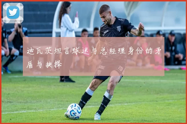 迪瓦茨坦言球迷与总经理身份的矛盾与抉择