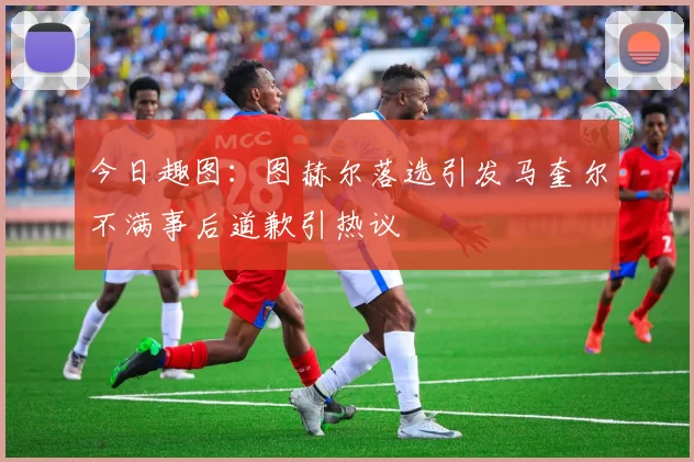 今日趣图：图赫尔落选引发马奎尔不满事后道歉引热议