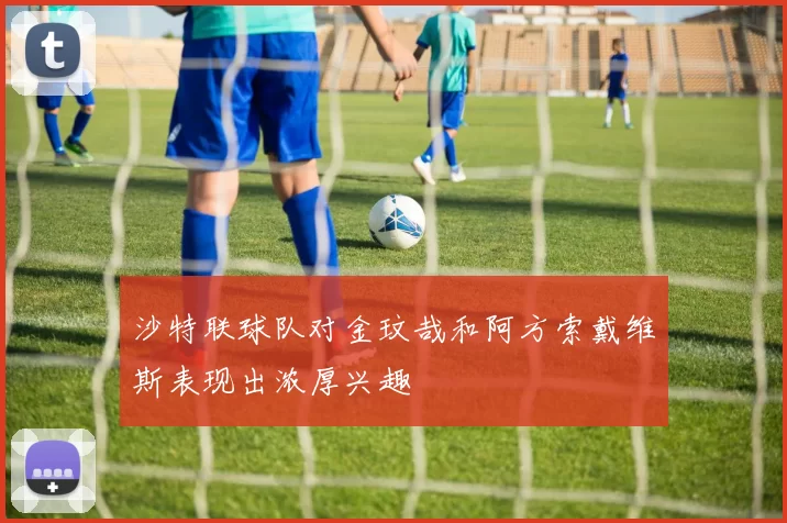 沙特联球队对金玟哉和阿方索戴维斯表现出浓厚兴趣