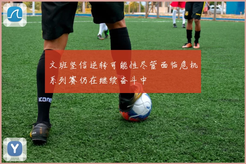 文班坚信逆转可能性尽管面临危机系列赛仍在继续奋斗中