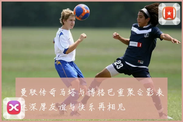 曼联传奇马塔与博格巴重聚合影表达深厚友谊与快乐再相见