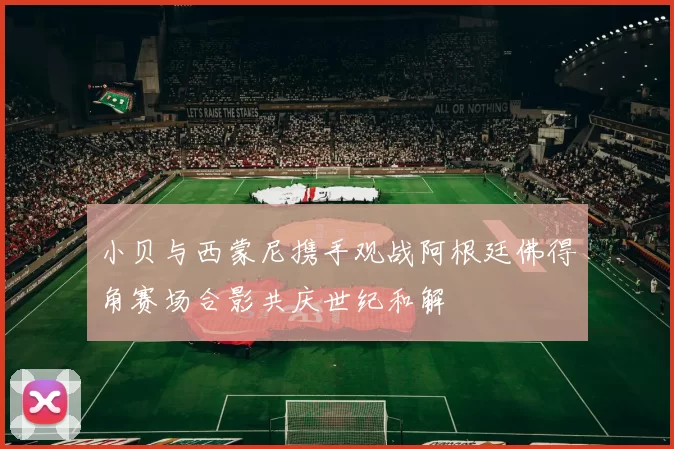 小贝与西蒙尼携手观战阿根廷佛得角赛场合影共庆世纪和解