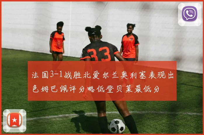 法国3-1战胜北爱尔兰奥利塞表现出色姆巴佩评分略低登贝莱最低分