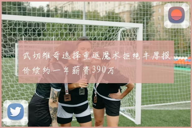武切维奇选择重返魔术拒绝丰厚报价续约一年薪资390万