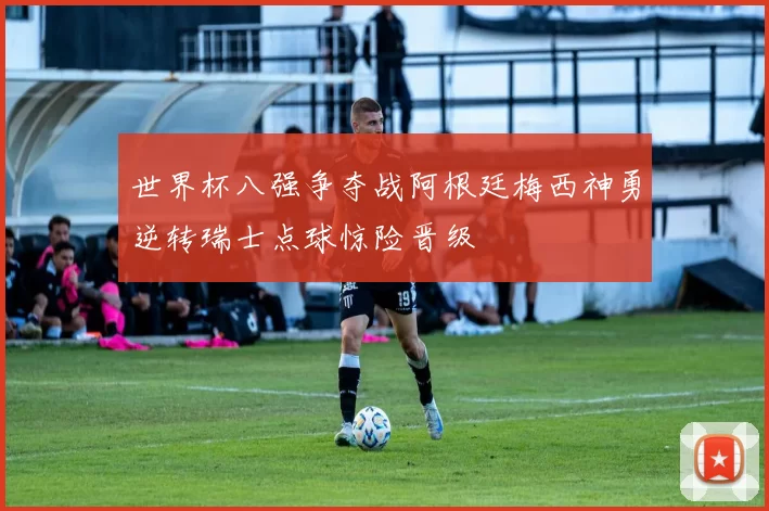 世界杯八强争夺战阿根廷梅西神勇逆转瑞士点球惊险晋级