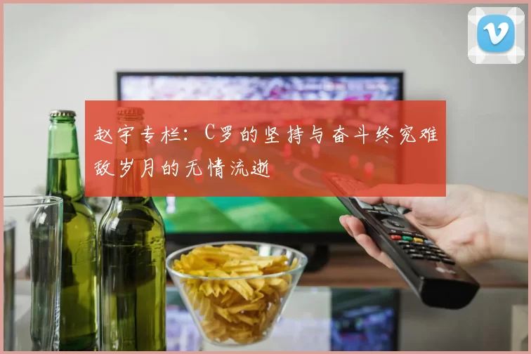 赵宇专栏：C罗的坚持与奋斗终究难敌岁月的无情流逝