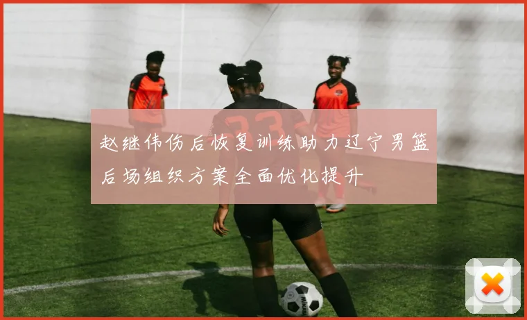 赵继伟伤后恢复训练助力辽宁男篮后场组织方案全面优化提升